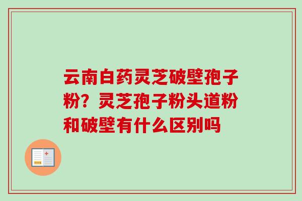 云南白药灵芝破壁孢子粉？灵芝孢子粉头道粉和破壁有什么区别吗-第1张图片-卓越灵芝孢子粉