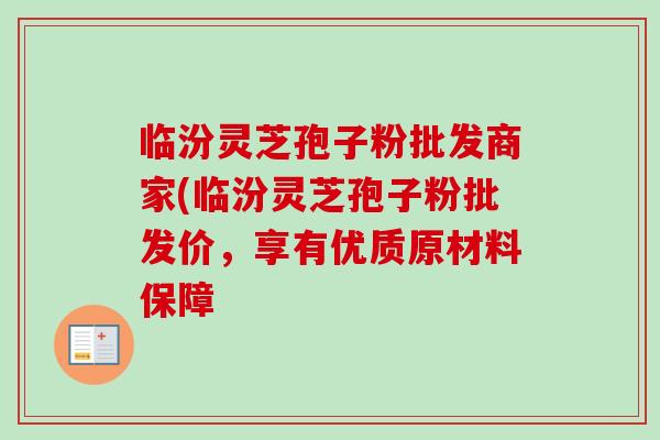 临汾灵芝孢子粉批发商家(临汾灵芝孢子粉批发价,享有优质原材料保障-第1张图片-卓越灵芝孢子粉 临汾灵芝孢子粉批发商家(临汾灵芝孢子粉批发价,享有优质原材料保障-第1张图片-卓越灵芝孢子粉
