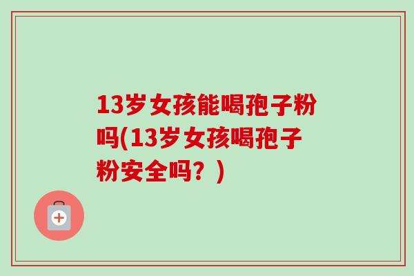 13岁女孩能喝孢子粉吗(13岁女孩喝孢子粉安全吗？)-第1张图片-卓越灵芝孢子粉