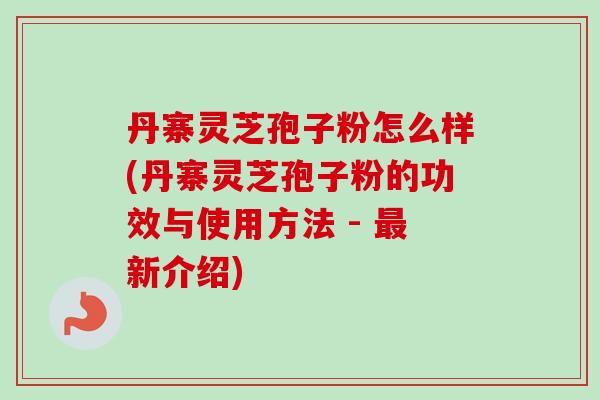 丹寨灵芝孢子粉怎么样(丹寨灵芝孢子粉的功效与使用方法 - 最新介绍)-第1张图片-卓越灵芝孢子粉