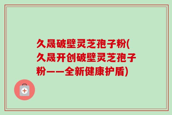 久晟破壁灵芝孢子粉(久晟开创破壁灵芝孢子粉——全新健康护盾)-第1张图片-卓越灵芝孢子粉 久晟破壁灵芝孢子粉(久晟开创破壁灵芝孢子粉——全新健康护盾)-第1张图片-卓越灵芝孢子粉