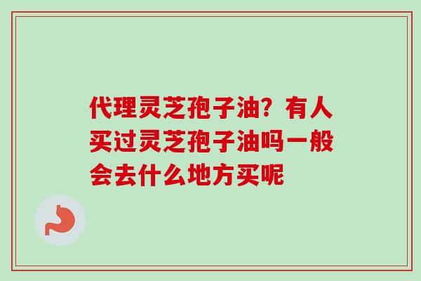 代理灵芝孢子油？有人买过灵芝孢子油吗一般会去什么地方买呢-第1张图片-卓越灵芝孢子粉