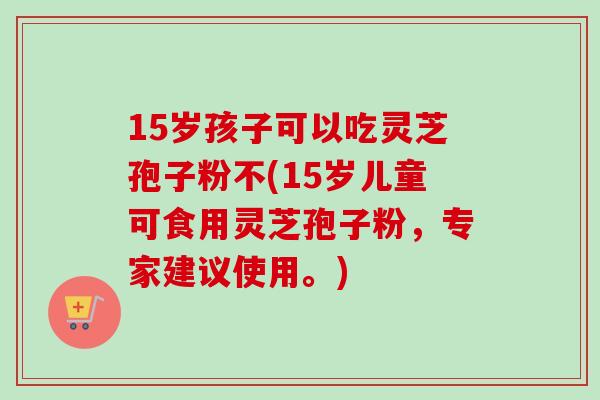 15岁孩子可以吃灵芝孢子粉不(15岁儿童可食用灵芝孢子粉，专家建议使用。)-第1张图片-卓越灵芝孢子粉