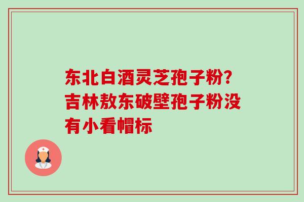 东北白酒灵芝孢子粉?吉林敖东破壁孢子粉没有小看帽标-第1张图片-卓越灵芝孢子粉 东北白酒灵芝孢子粉?吉林敖东破壁孢子粉没有小看帽标-第1张图片-卓越灵芝孢子粉