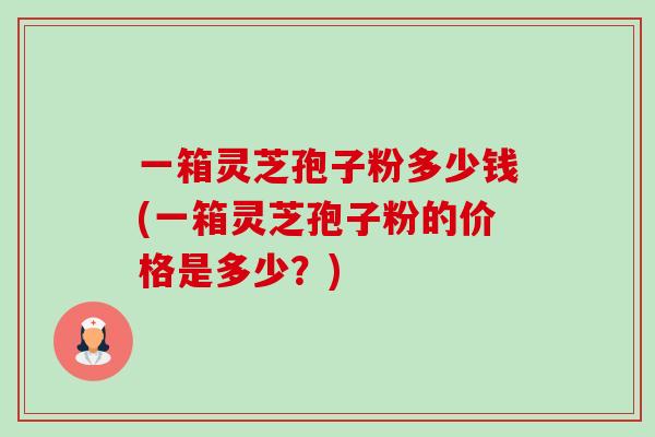 一箱灵芝孢子粉多少钱(一箱灵芝孢子粉的价格是多少?)-第1张图片-卓越灵芝孢子粉 一箱灵芝孢子粉多少钱(一箱灵芝孢子粉的价格是多少?)-第1张图片-卓越灵芝孢子粉