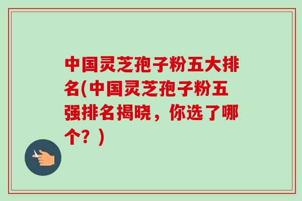 中国灵芝孢子粉五大排名(中国灵芝孢子粉五强排名揭晓,你选了哪个?)-第1张图片-卓越灵芝孢子粉 中国灵芝孢子粉五大排名(中国灵芝孢子粉五强排名揭晓,你选了哪个?)-第1张图片-卓越灵芝孢子粉