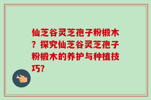 仙芝谷灵芝孢子粉椴木？探究仙芝谷灵芝孢子粉椴木的养护与种植技巧？-第1张图片-卓越灵芝孢子粉