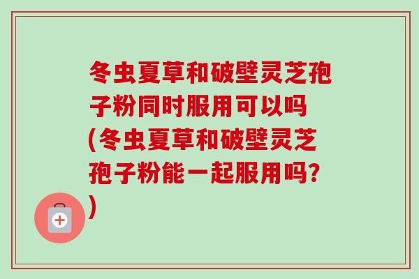 冬虫夏草和破壁灵芝孢子粉同时服用可以吗 (冬虫夏草和破壁灵芝孢子粉能一起服用吗?)-第1张图片-卓越灵芝孢子粉 冬虫夏草和破壁灵芝孢子粉同时服用可以吗 (冬虫夏草和破壁灵芝孢子粉能一起服用吗?)-第1张图片-卓越灵芝孢子粉