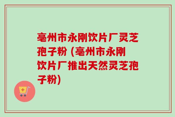亳州市永刚饮片厂灵芝孢子粉 (亳州市永刚饮片厂推出天然灵芝孢子粉)-第1张图片-卓越灵芝孢子粉 亳州市永刚饮片厂灵芝孢子粉 (亳州市永刚饮片厂推出天然灵芝孢子粉)-第1张图片-卓越灵芝孢子粉
