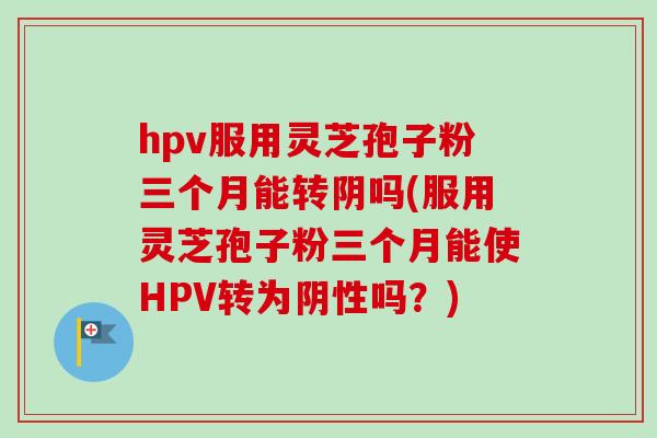 hpv服用灵芝孢子粉三个月能转阴吗(服用灵芝孢子粉三个月能使HPV转为阴性吗？)-第1张图片-卓越灵芝孢子粉