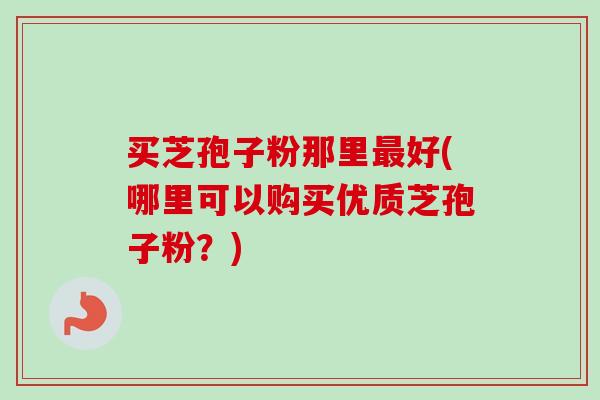 买芝孢子粉那里最好(哪里可以购买优质芝孢子粉？)-第1张图片-卓越灵芝孢子粉