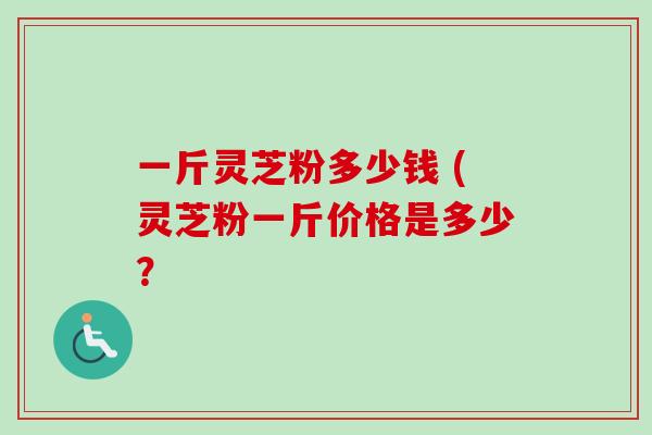 一斤灵芝粉多少钱 (灵芝粉一斤价格是多少?-第1张图片-卓越灵芝孢子粉 一斤灵芝粉多少钱 (灵芝粉一斤价格是多少?-第1张图片-卓越灵芝孢子粉