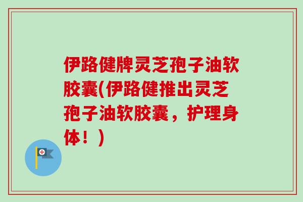伊路健牌灵芝孢子油软胶囊(伊路健推出灵芝孢子油软胶囊,护理身体!)-第1张图片-卓越灵芝孢子粉 伊路健牌灵芝孢子油软胶囊(伊路健推出灵芝孢子油软胶囊,护理身体!)-第1张图片-卓越灵芝孢子粉