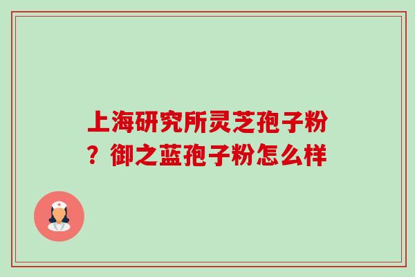 上海研究所灵芝孢子粉?御之蓝孢子粉怎么样-第1张图片-卓越灵芝孢子粉 上海研究所灵芝孢子粉?御之蓝孢子粉怎么样-第1张图片-卓越灵芝孢子粉