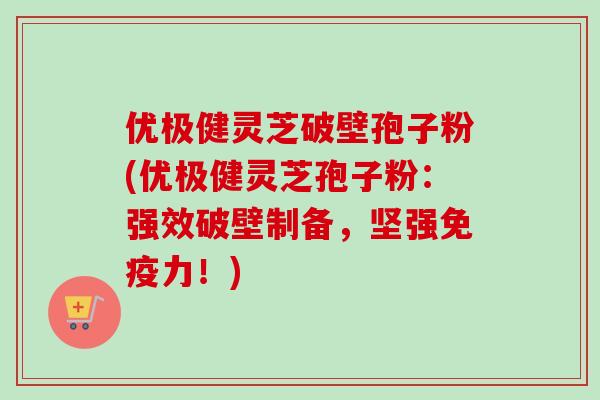 优极健灵芝破壁孢子粉(优极健灵芝孢子粉:强效破壁制备,坚强免疫力!)-第1张图片-卓越灵芝孢子粉 优极健灵芝破壁孢子粉(优极健灵芝孢子粉:强效破壁制备,坚强免疫力!)-第1张图片-卓越灵芝孢子粉