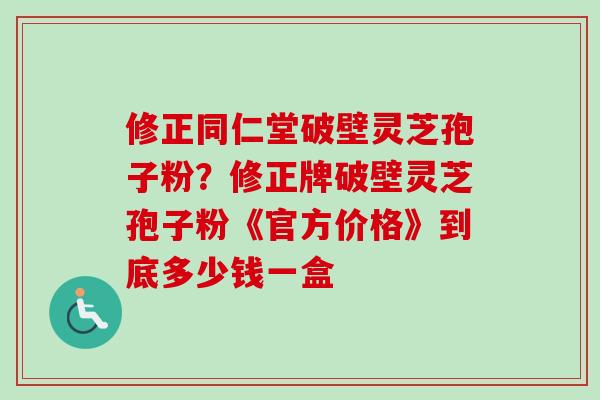 修正同仁堂破壁灵芝孢子粉？修正牌破壁灵芝孢子粉《官方价格》到底多少钱一盒-第1张图片-卓越灵芝孢子粉