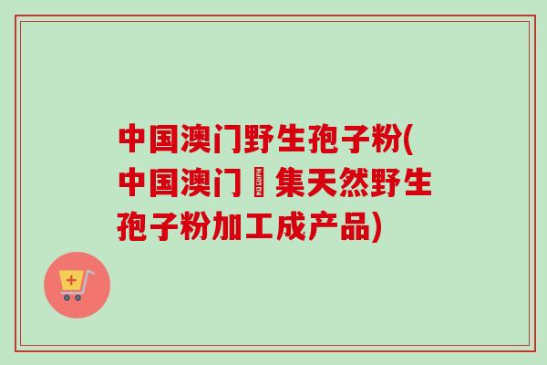 中国澳门野生孢子粉(中国澳门採集天然野生孢子粉加工成产品)-第1张图片-卓越灵芝孢子粉 中国澳门野生孢子粉(中国澳门採集天然野生孢子粉加工成产品)-第1张图片-卓越灵芝孢子粉