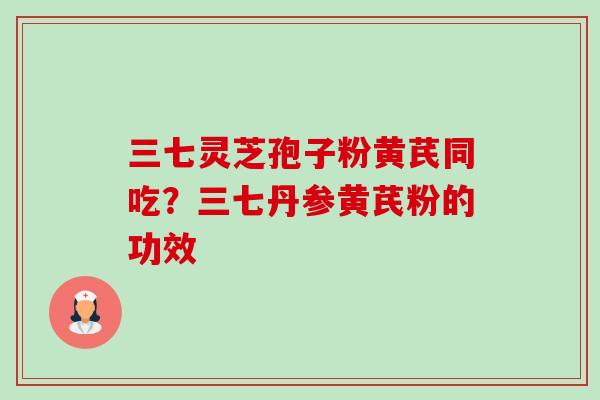 三七灵芝孢子粉黄芪同吃？三七丹参黄芪粉的功效-第1张图片-卓越灵芝孢子粉