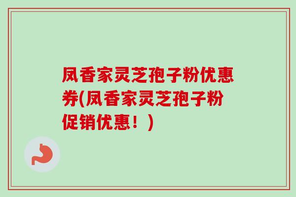 凤香家灵芝孢子粉优惠券(凤香家灵芝孢子粉促销优惠!)-第1张图片-卓越灵芝孢子粉 凤香家灵芝孢子粉优惠券(凤香家灵芝孢子粉促销优惠!)-第1张图片-卓越灵芝孢子粉