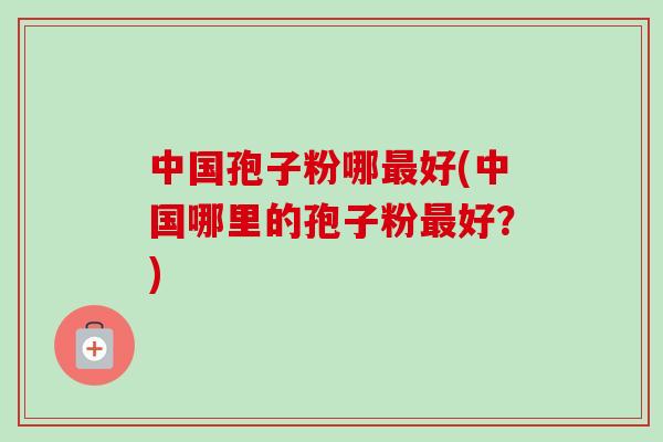 中国孢子粉哪最好(中国哪里的孢子粉最好?)-第1张图片-卓越灵芝孢子粉 中国孢子粉哪最好(中国哪里的孢子粉最好?)-第1张图片-卓越灵芝孢子粉