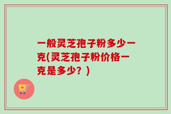 一般灵芝孢子粉多少一克(灵芝孢子粉价格一克是多少？)-第1张图片-卓越灵芝孢子粉