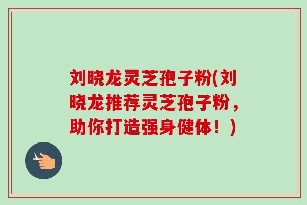 刘晓龙灵芝孢子粉(刘晓龙推荐灵芝孢子粉，助你打造强身健体！)-第1张图片-卓越灵芝孢子粉