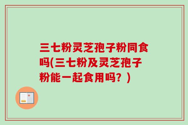 三七粉灵芝孢子粉同食吗(三七粉及灵芝孢子粉能一起食用吗？)-第1张图片-卓越灵芝孢子粉