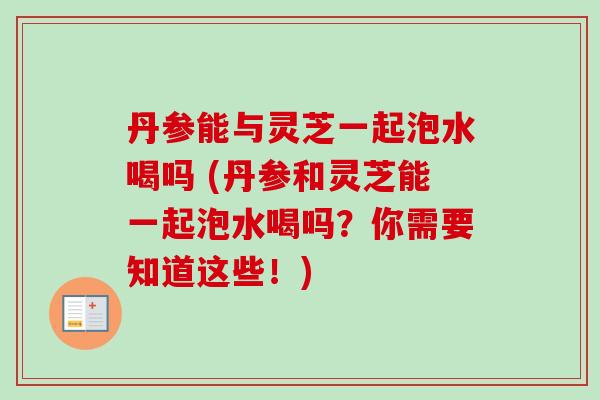 丹参能与灵芝一起泡水喝吗 (丹参和灵芝能一起泡水喝吗？你需要知道这些！)-第1张图片-卓越灵芝孢子粉