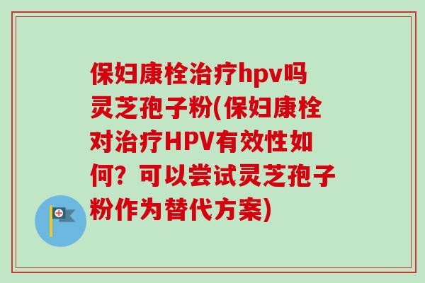 保妇康栓治疗hpv吗灵芝孢子粉(保妇康栓对治疗HPV有效性如何?可以尝试灵芝孢子粉作为替代方案)-第1张图片-卓越灵芝孢子粉 保妇康栓治疗hpv吗灵芝孢子粉(保妇康栓对治疗HPV有效性如何?可以尝试灵芝孢子粉作为替代方案)-第1张图片-卓越灵芝孢子粉