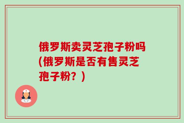 俄罗斯卖灵芝孢子粉吗(俄罗斯是否有售灵芝孢子粉?)-第1张图片-卓越灵芝孢子粉 俄罗斯卖灵芝孢子粉吗(俄罗斯是否有售灵芝孢子粉?)-第1张图片-卓越灵芝孢子粉