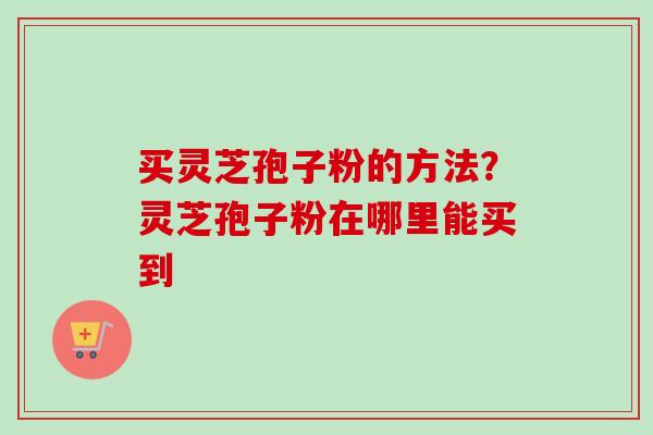 买灵芝孢子粉的方法?灵芝孢子粉在哪里能买到-第1张图片-卓越灵芝孢子粉 买灵芝孢子粉的方法?灵芝孢子粉在哪里能买到-第1张图片-卓越灵芝孢子粉