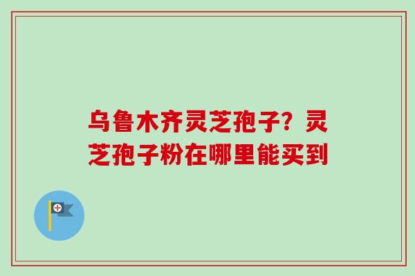 乌鲁木齐灵芝孢子?灵芝孢子粉在哪里能买到-第1张图片-卓越灵芝孢子粉 乌鲁木齐灵芝孢子?灵芝孢子粉在哪里能买到-第1张图片-卓越灵芝孢子粉