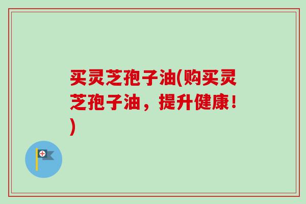 买灵芝孢子油(购买灵芝孢子油，提升健康！)-第1张图片-卓越灵芝孢子粉