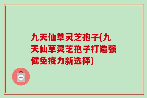 九天仙草灵芝孢子(九天仙草灵芝孢子打造强健免疫力新选择)-第1张图片-卓越灵芝孢子粉