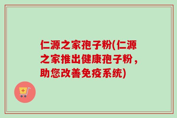 仁源之家孢子粉(仁源之家推出健康孢子粉，助您改善免疫系统)-第1张图片-卓越灵芝孢子粉