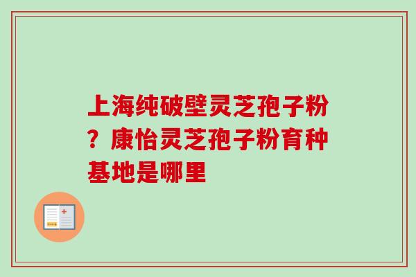 上海纯破壁灵芝孢子粉？康怡灵芝孢子粉育种基地是哪里-第1张图片-卓越灵芝孢子粉