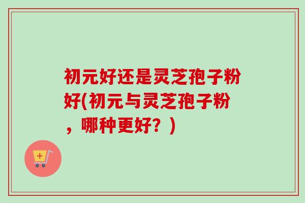 初元好还是灵芝孢子粉好(初元与灵芝孢子粉，哪种更好？)-第1张图片-卓越灵芝孢子粉