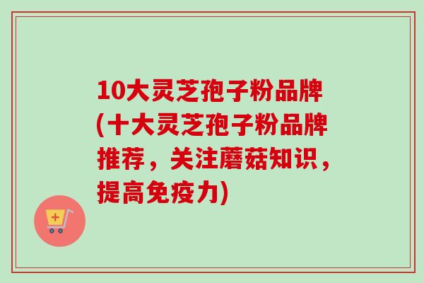 10大灵芝孢子粉品牌(十大灵芝孢子粉品牌推荐，关注蘑菇知识，提高免疫力)-第1张图片-卓越灵芝孢子粉