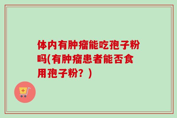体内有肿瘤能吃孢子粉吗(有肿瘤患者能否食用孢子粉?)-第1张图片-卓越灵芝孢子粉 体内有肿瘤能吃孢子粉吗(有肿瘤患者能否食用孢子粉?)-第1张图片-卓越灵芝孢子粉