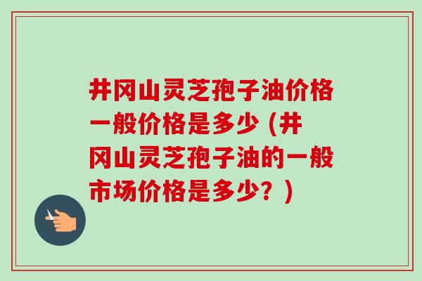 井冈山灵芝孢子油价格一般价格是多少 (井冈山灵芝孢子油的一般市场价格是多少?)-第1张图片-卓越灵芝孢子粉 井冈山灵芝孢子油价格一般价格是多少 (井冈山灵芝孢子油的一般市场价格是多少?)-第1张图片-卓越灵芝孢子粉