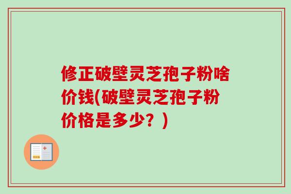 修正破壁灵芝孢子粉啥价钱(破壁灵芝孢子粉价格是多少？)-第1张图片-卓越灵芝孢子粉