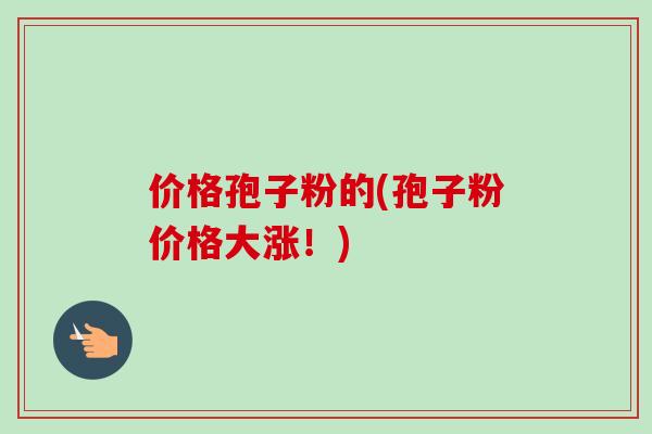 价格孢子粉的(孢子粉价格大涨！)-第1张图片-卓越灵芝孢子粉