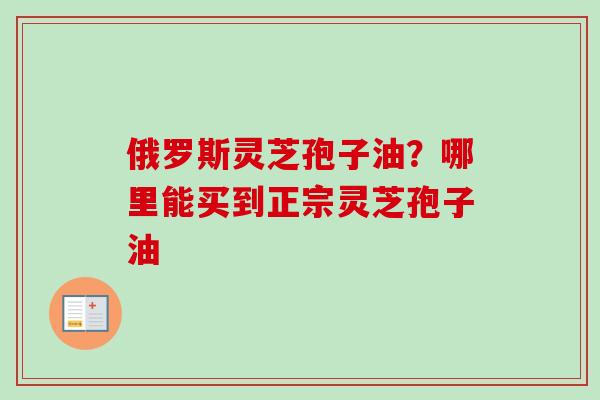 俄罗斯灵芝孢子油?哪里能买到正宗灵芝孢子油-第1张图片-卓越灵芝孢子粉 俄罗斯灵芝孢子油?哪里能买到正宗灵芝孢子油-第1张图片-卓越灵芝孢子粉