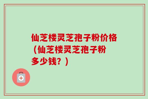 仙芝楼灵芝孢子粉价格 (仙芝楼灵芝孢子粉多少钱?)-第1张图片-卓越灵芝孢子粉 仙芝楼灵芝孢子粉价格 (仙芝楼灵芝孢子粉多少钱?)-第1张图片-卓越灵芝孢子粉