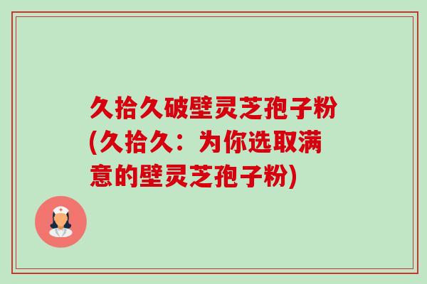 久拾久破壁灵芝孢子粉(久拾久:为你选取满意的壁灵芝孢子粉)-第1张图片-卓越灵芝孢子粉 久拾久破壁灵芝孢子粉(久拾久:为你选取满意的壁灵芝孢子粉)-第1张图片-卓越灵芝孢子粉