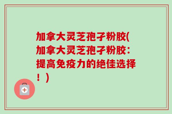 加拿大灵芝孢孑粉胶(加拿大灵芝孢孑粉胶:提高免疫力的绝佳选择!)-第1张图片-卓越灵芝孢子粉 加拿大灵芝孢孑粉胶(加拿大灵芝孢孑粉胶:提高免疫力的绝佳选择!)-第1张图片-卓越灵芝孢子粉