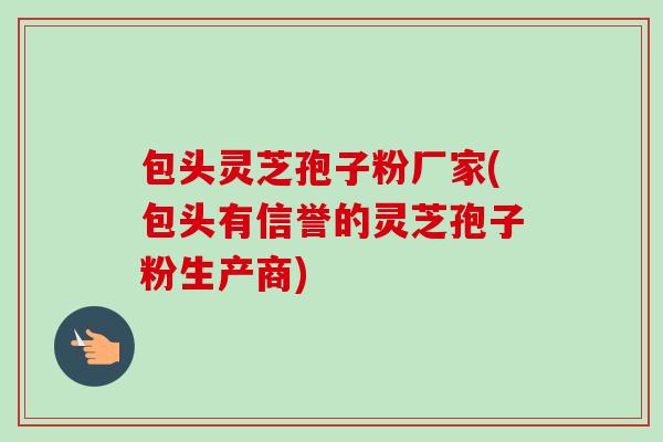 包头灵芝孢子粉厂家(包头有信誉的灵芝孢子粉生产商)-第1张图片-卓越灵芝孢子粉 包头灵芝孢子粉厂家(包头有信誉的灵芝孢子粉生产商)-第1张图片-卓越灵芝孢子粉