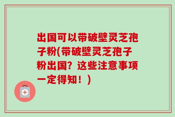 出国可以带破壁灵芝孢子粉(带破壁灵芝孢子粉出国？这些注意事项一定得知！)-第1张图片-卓越灵芝孢子粉