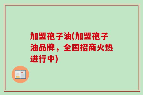 加盟孢子油(加盟孢子油品牌，全国招商火热进行中)-第1张图片-卓越灵芝孢子粉