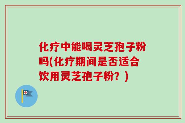 化疗中能喝灵芝孢子粉吗(化疗期间是否适合饮用灵芝孢子粉?)-第1张图片-卓越灵芝孢子粉 化疗中能喝灵芝孢子粉吗(化疗期间是否适合饮用灵芝孢子粉?)-第1张图片-卓越灵芝孢子粉